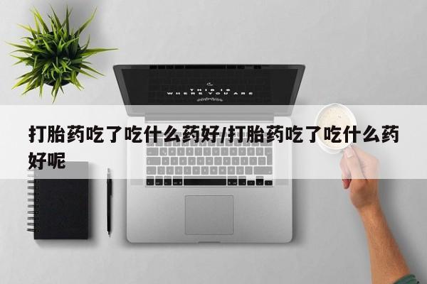 药流药联系方式打胎药吃了吃什么药好/打胎药吃了吃什么药好呢