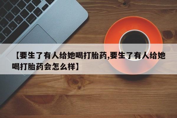 药流药联系方式【要生了有人给她喝打胎药,要生了有人给她喝打胎药会怎么样】