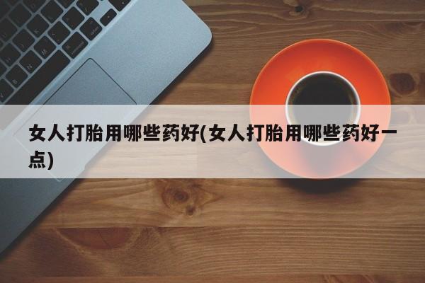 药流药联系方式女人打胎用哪些药好(女人打胎用哪些药好一点)