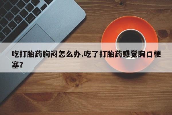 药流药联系方式吃打胎药胸闷怎么办.吃了打胎药感觉胸口梗塞？