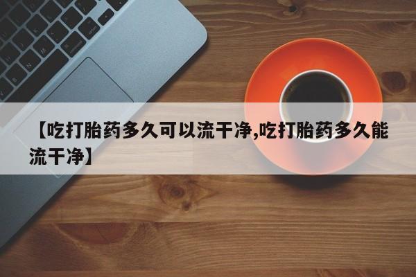 药流药联系方式【吃打胎药多久可以流干净,吃打胎药多久能流干净】