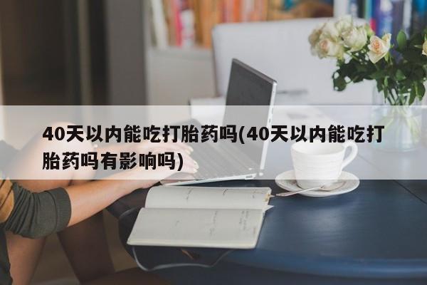 药流药联系方式40天以内能吃打胎药吗(40天以内能吃打胎药吗有影响吗)