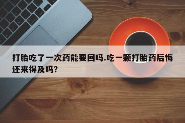 药流药联系方式打胎吃了一次药能要回吗.吃一颗打胎药后悔还来得及吗？