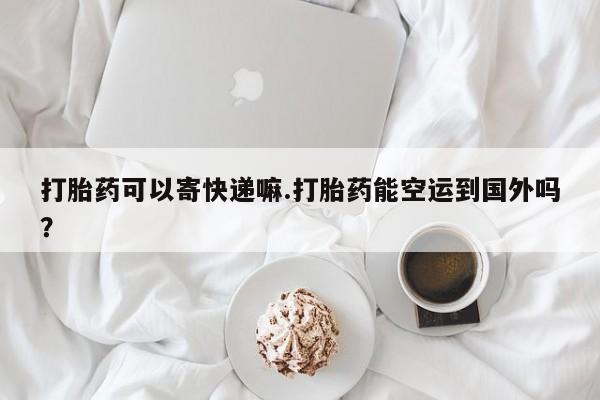 药流药联系方式打胎药可以寄快递嘛.打胎药能空运到国外吗？
