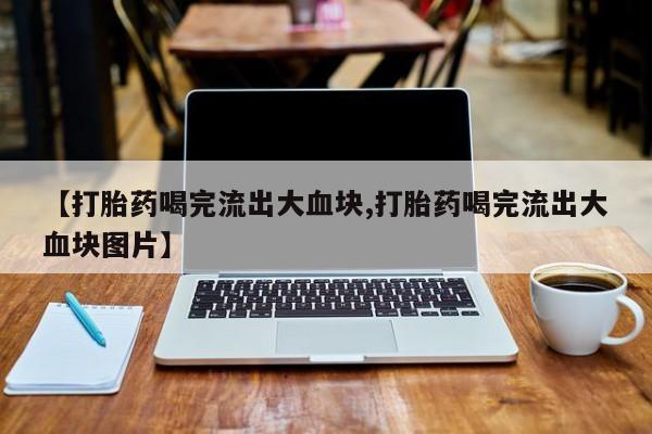 药流药联系方式【打胎药喝完流出大血块,打胎药喝完流出大血块图片】