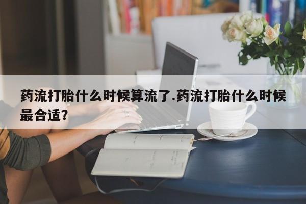 药流药联系方式药流打胎什么时候算流了.药流打胎什么时候最合适？