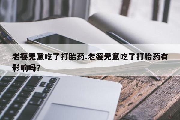 药流药联系方式老婆无意吃了打胎药.老婆无意吃了打胎药有影响吗？