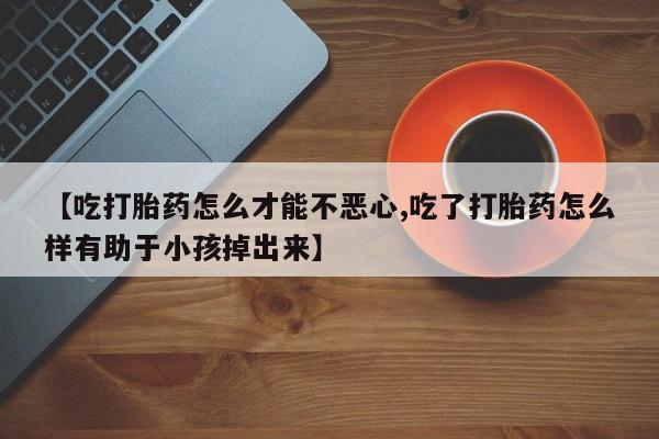 药流药联系方式【吃打胎药怎么才能不恶心,吃了打胎药怎么样有助于小孩掉出来】