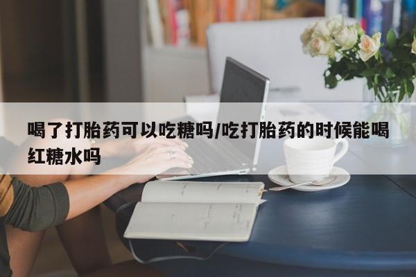 药流药联系方式喝了打胎药可以吃糖吗/吃打胎药的时候能喝红糖水吗