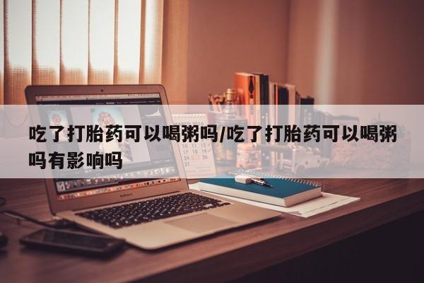 药流药联系方式吃了打胎药可以喝粥吗/吃了打胎药可以喝粥吗有影响吗