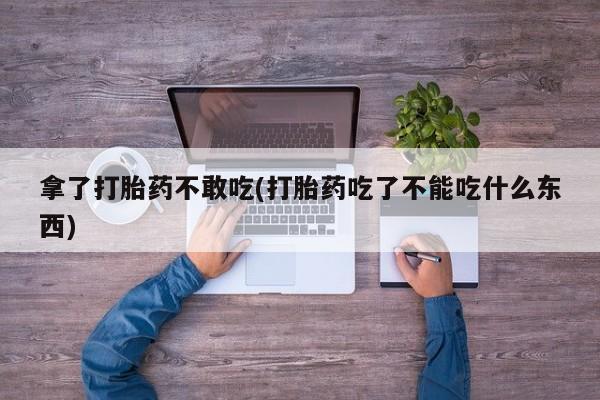 药流药联系方式拿了打胎药不敢吃(打胎药吃了不能吃什么东西)