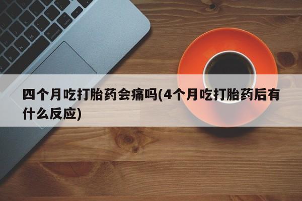 药流药联系方式四个月吃打胎药会痛吗(4个月吃打胎药后有什么反应)
