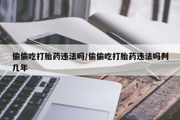 药流药联系方式偷偷吃打胎药违法吗/偷偷吃打胎药违法吗判几年