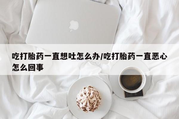 药流药联系方式吃打胎药一直想吐怎么办/吃打胎药一直恶心怎么回事