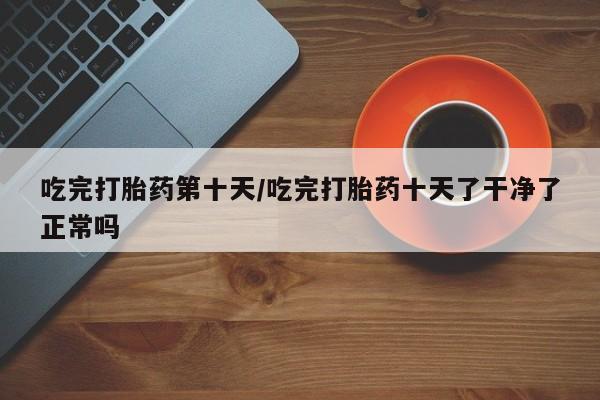 药流药联系方式吃完打胎药第十天/吃完打胎药十天了干净了正常吗