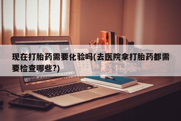 药流药联系方式现在打胎药需要化验吗(去医院拿打胎药都需要检查哪些?)