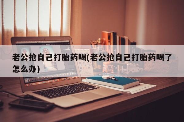 药流药联系方式老公抢自己打胎药喝(老公抢自己打胎药喝了怎么办)