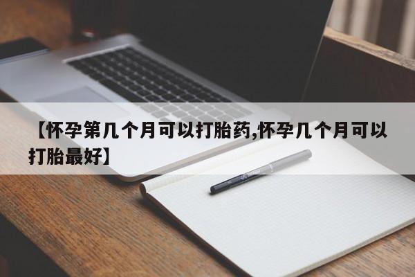 药流药联系方式【怀孕第几个月可以打胎药,怀孕几个月可以打胎最好】