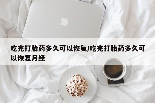 药流药联系方式吃完打胎药多久可以恢复/吃完打胎药多久可以恢复月经