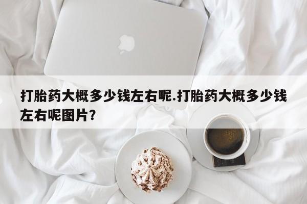 药流药联系方式打胎药大概多少钱左右呢.打胎药大概多少钱左右呢图片？