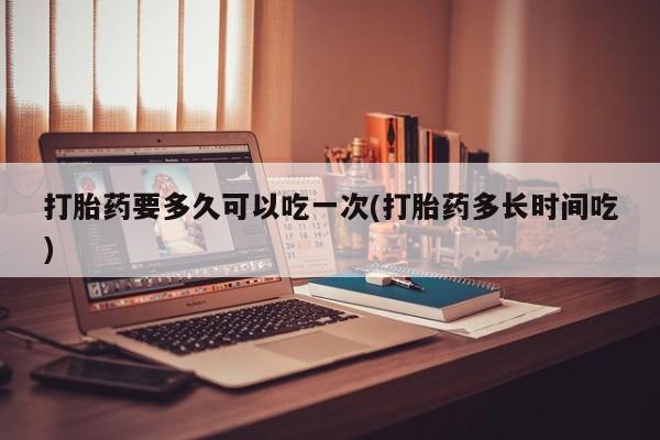 药流药联系方式打胎药要多久可以吃一次(打胎药多长时间吃)