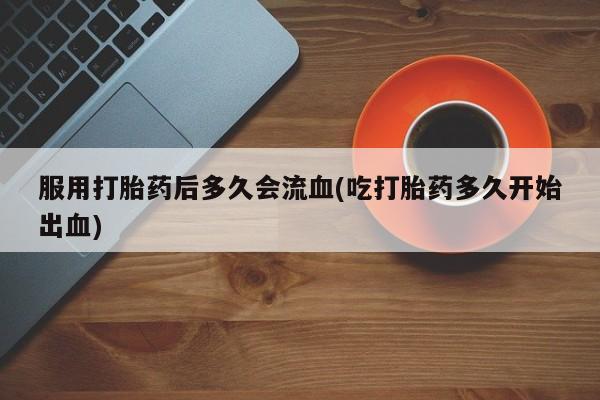 药流药联系方式服用打胎药后多久会流血(吃打胎药多久开始出血)