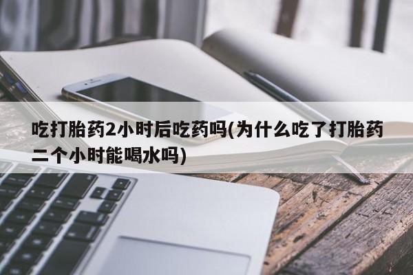 药流药联系方式吃打胎药2小时后吃药吗(为什么吃了打胎药二个小时能喝水吗)
