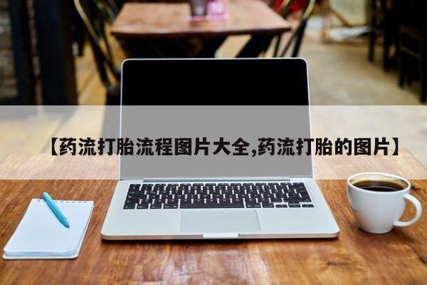 药流药联系方式【药流打胎流程图片大全,药流打胎的图片】