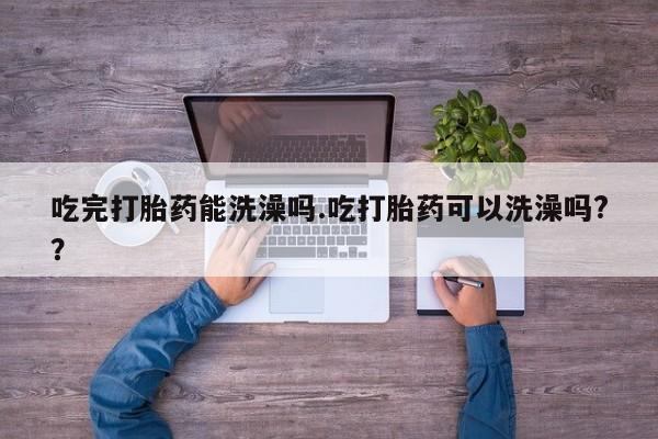 药流药联系方式吃完打胎药能洗澡吗.吃打胎药可以洗澡吗?？
