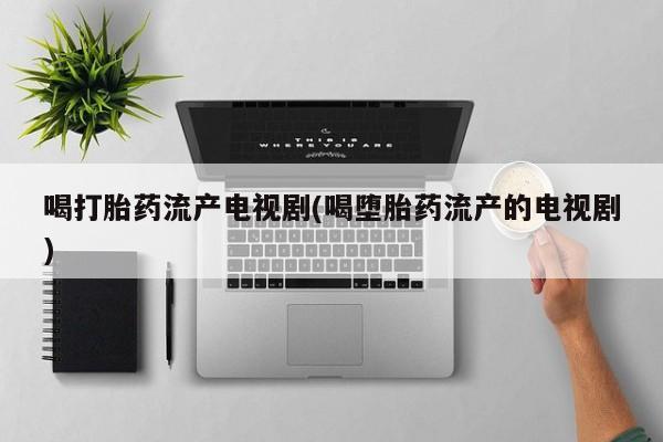 药流药联系方式喝打胎药流产电视剧(喝堕胎药流产的电视剧)