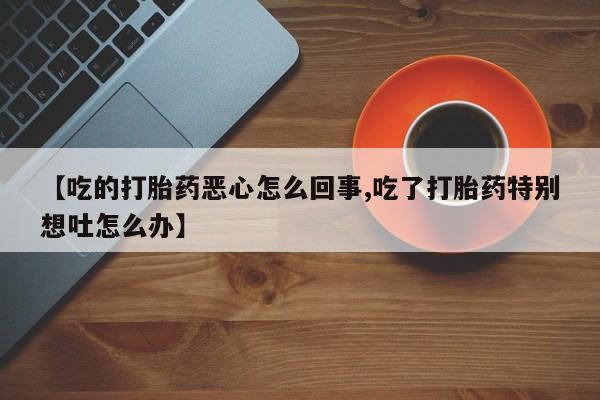 药流药联系方式【吃的打胎药恶心怎么回事,吃了打胎药特别想吐怎么办】