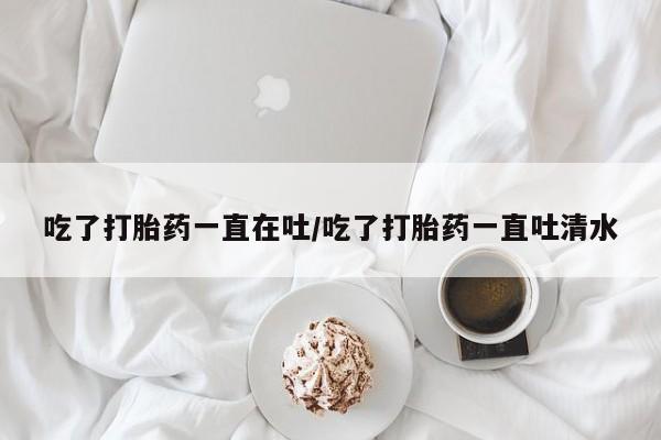 药流药联系方式吃了打胎药一直在吐/吃了打胎药一直吐清水
