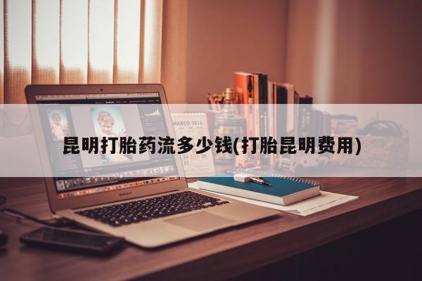 药流药联系方式昆明打胎药流多少钱(打胎昆明费用)