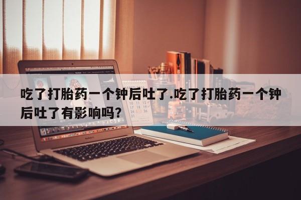 药流药联系方式吃了打胎药一个钟后吐了.吃了打胎药一个钟后吐了有影响吗？