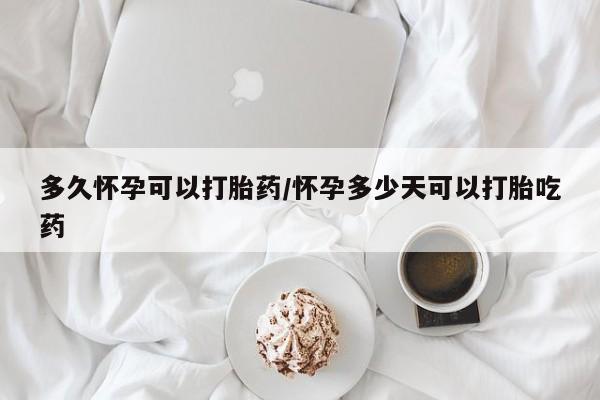 药流药联系方式多久怀孕可以打胎药/怀孕多少天可以打胎吃药