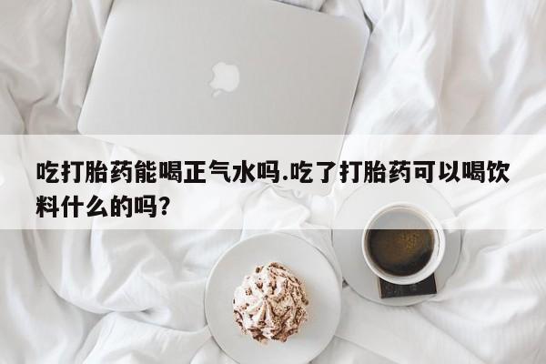药流药联系方式吃打胎药能喝正气水吗.吃了打胎药可以喝饮料什么的吗？