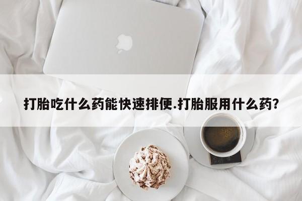 药流药联系方式打胎吃什么药能快速排便.打胎服用什么药？