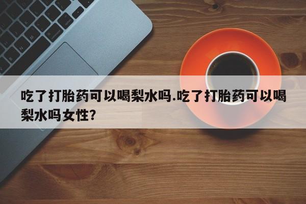 药流药联系方式吃了打胎药可以喝梨水吗.吃了打胎药可以喝梨水吗女性？