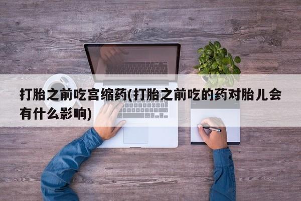 药流药联系方式打胎之前吃宫缩药(打胎之前吃的药对胎儿会有什么影响)