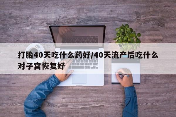 药流药联系方式打胎40天吃什么药好/40天流产后吃什么对子宫恢复好