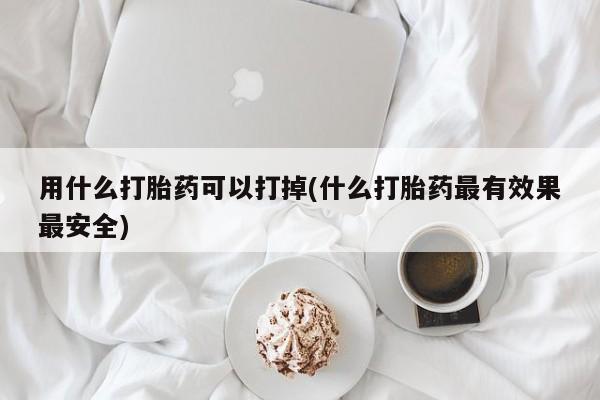 药流药联系方式用什么打胎药可以打掉(什么打胎药最有效果最安全)