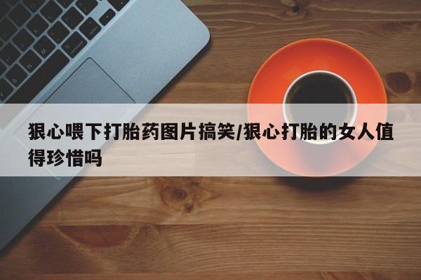 药流药联系方式狠心喂下打胎药图片搞笑/狠心打胎的女人值得珍惜吗