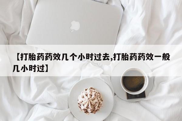药流药联系方式【打胎药药效几个小时过去,打胎药药效一般几小时过】