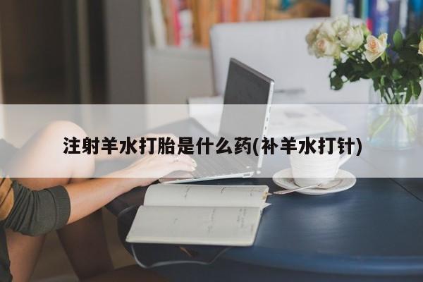 药流药联系方式注射羊水打胎是什么药(补羊水打针)