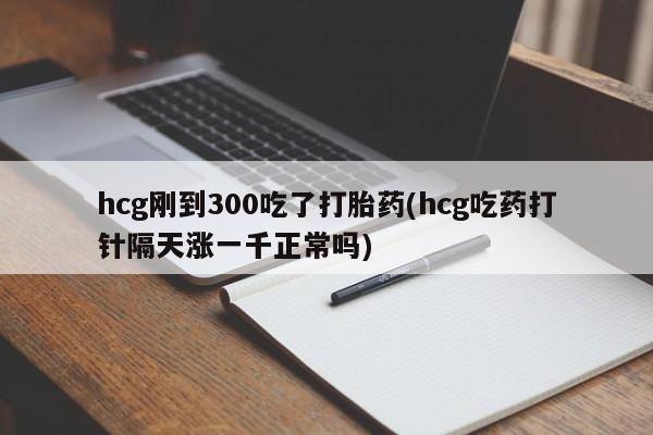 药流药联系方式hcg刚到300吃了打胎药(hcg吃药打针隔天涨一千正常吗)