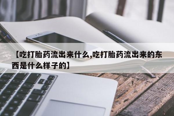 药流药联系方式【吃打胎药流出来什么,吃打胎药流出来的东西是什么样子的】