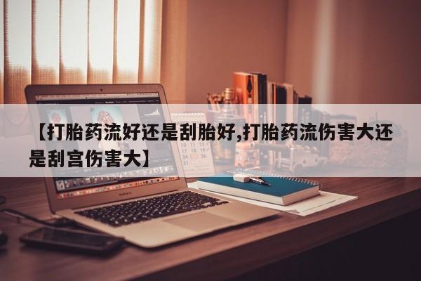 药流药联系方式【打胎药流好还是刮胎好,打胎药流伤害大还是刮宫伤害大】
