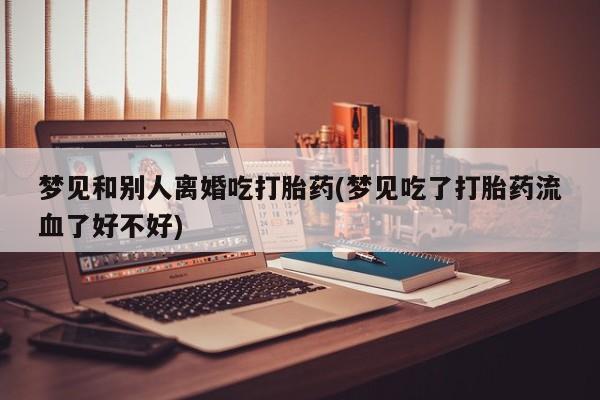 药流药联系方式梦见和别人离婚吃打胎药(梦见吃了打胎药流血了好不好)