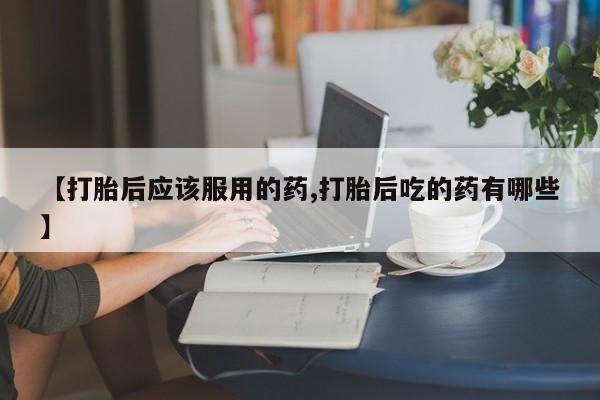 药流药联系方式【打胎后应该服用的药,打胎后吃的药有哪些】