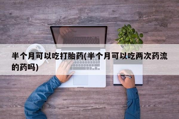 药流药联系方式半个月可以吃打胎药(半个月可以吃两次药流的药吗)